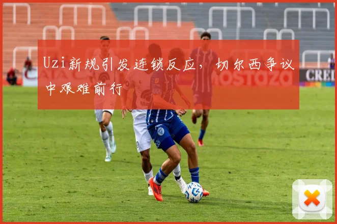Uzi新规引发连锁反应,切尔西争议中艰难前行