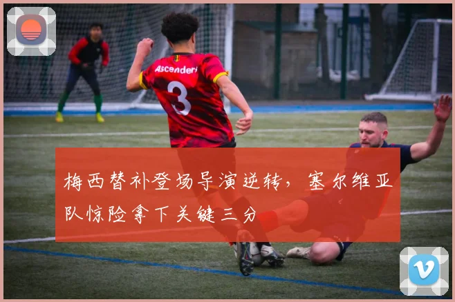 梅西替补登场导演逆转,塞尔维亚队惊险拿下关