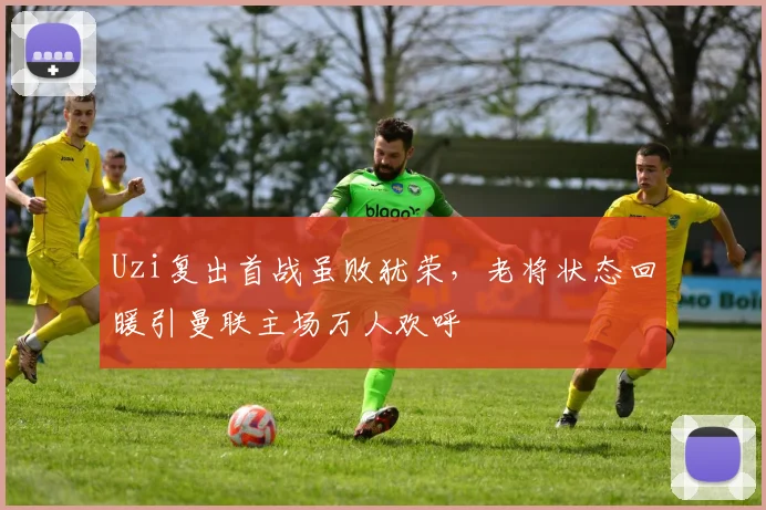 Uzi复出首战虽败犹荣,老将状态回暖引曼联主