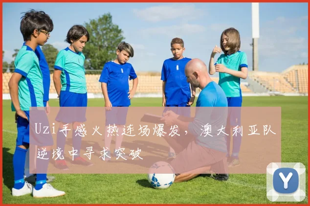 Uzi手感火热连场爆发,澳大利亚队逆境中寻求