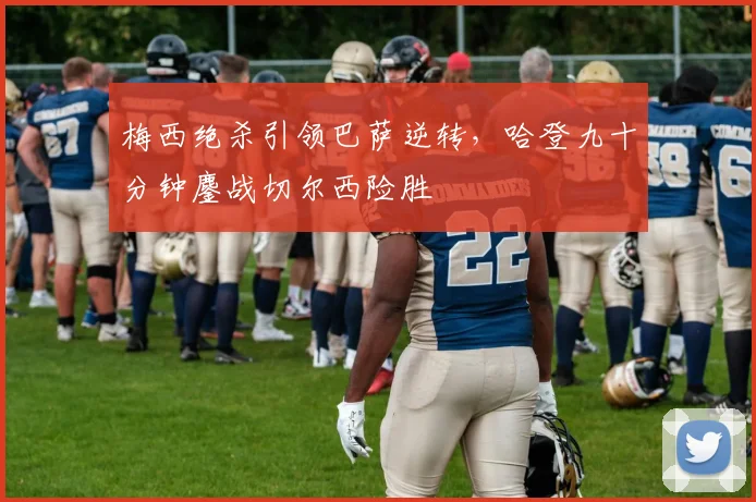 梅西绝杀引领巴萨逆转,哈登九十分钟鏖战切尔